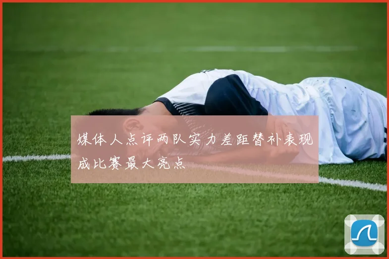 媒体人点评两队实力差距替补表现成比赛最大亮点