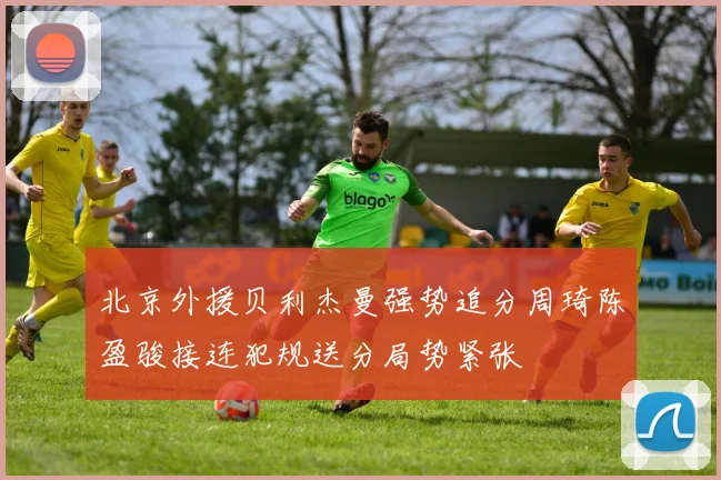 北京外援贝利杰曼强势追分周琦陈盈骏接连犯规送分局势紧张
