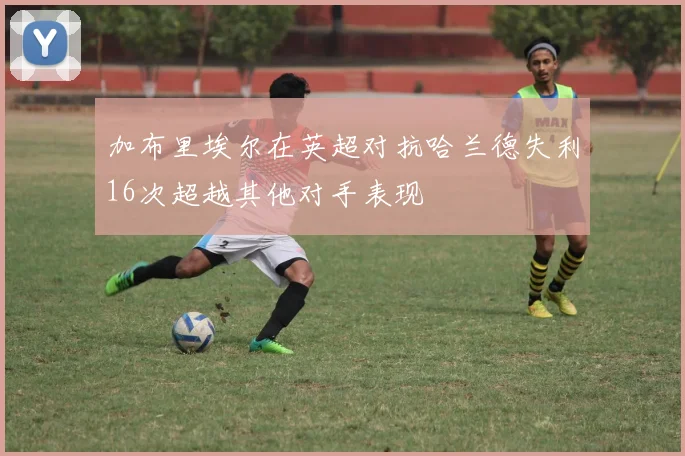 加布里埃尔在英超对抗哈兰德失利16次超越其他对手表现