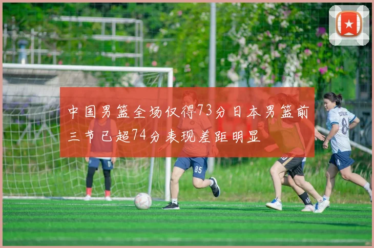 中国男篮全场仅得73分日本男篮前三节已超74分表现差距明显