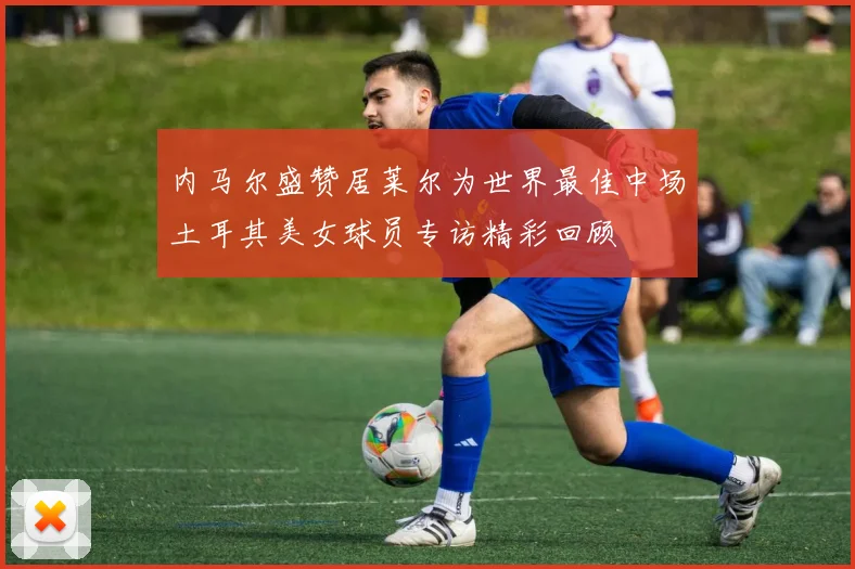 内马尔盛赞居莱尔为世界最佳中场土耳其美女球员专访精彩回顾