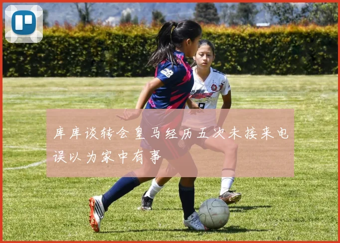 库库谈转会皇马经历五次未接来电误以为家中有事