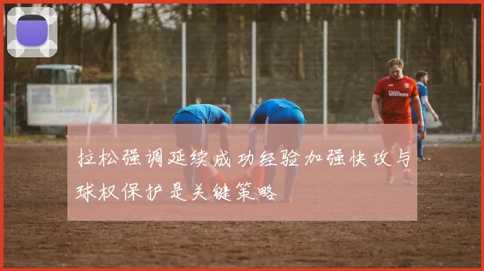 拉松强调延续成功经验加强快攻与球权保护是关键策略