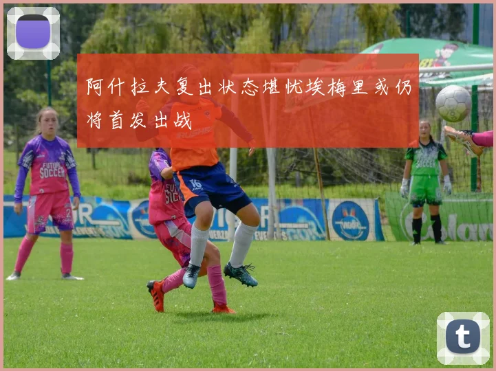 阿什拉夫复出状态堪忧埃梅里或仍将首发出战