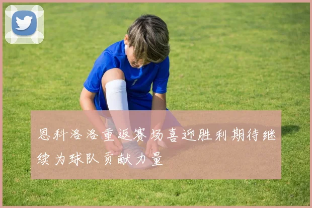 恩科洛洛重返赛场喜迎胜利期待继续为球队贡献力量