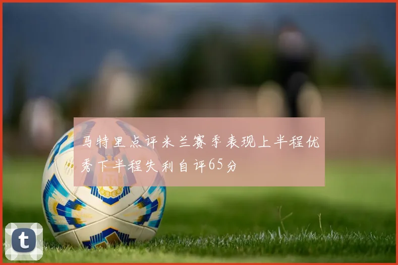 马特里点评米兰赛季表现上半程优秀下半程失利自评65分