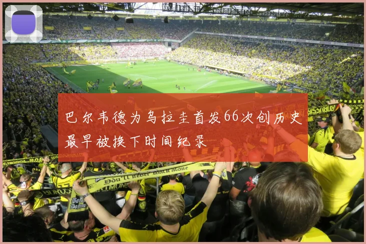 巴尔韦德为乌拉圭首发66次创历史最早被换下时间纪录