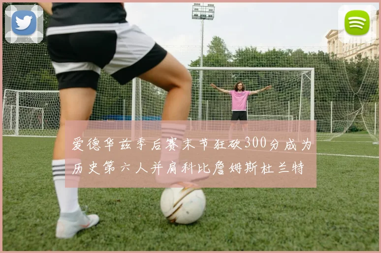 爱德华兹季后赛末节狂砍300分成为历史第六人并肩科比詹姆斯杜兰特韦德