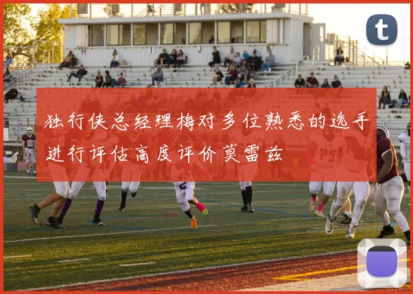 独行侠总经理梅对多位熟悉的选手进行评估高度评价莫雷兹