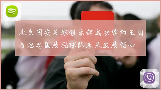 北京国安足球俱乐部成功续约王刚与池忠国展现球队未来发展信心