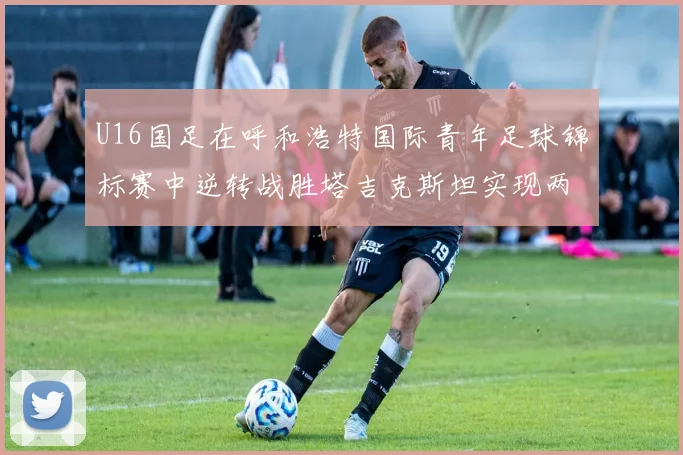 U16国足在呼和浩特国际青年足球锦标赛中逆转战胜塔吉克斯坦实现两连胜
