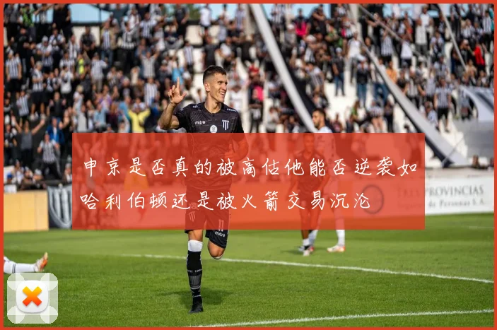 申京是否真的被高估他能否逆袭如哈利伯顿还是被火箭交易沉沦