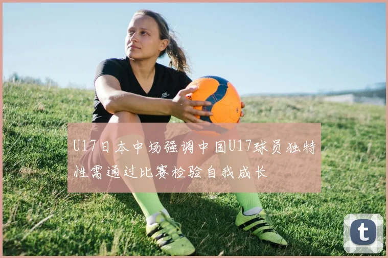 U17日本中场强调中国U17球员独特性需通过比赛检验自我成长