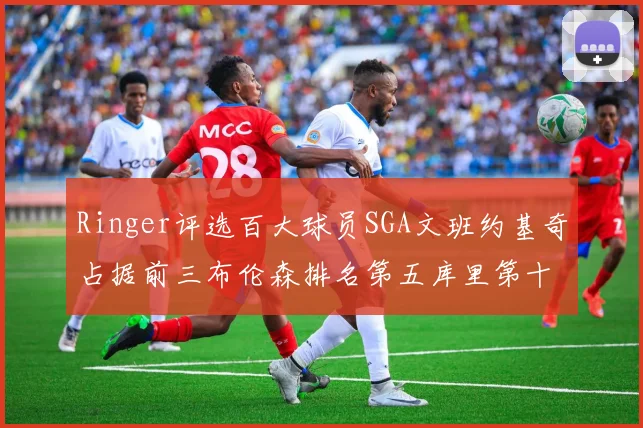 Ringer评选百大球员SGA文班约基奇占据前三布伦森排名第五库里第十杜兰特第十六詹姆斯第二十