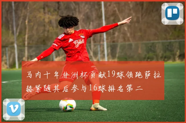 马内十年非洲杯贡献19球领跑萨拉赫紧随其后参与16球排名第二